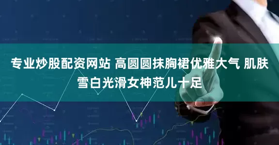 专业炒股配资网站 高圆圆抹胸裙优雅大气 肌肤雪白光滑女神范儿十足