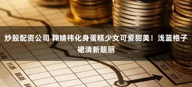 炒股配资公司 鞠婧祎化身蛋糕少女可爱甜美！浅蓝格子裙清新靓丽