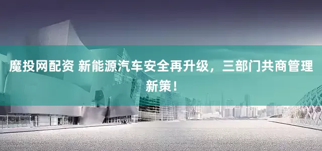 魔投网配资 新能源汽车安全再升级，三部门共商管理新策！