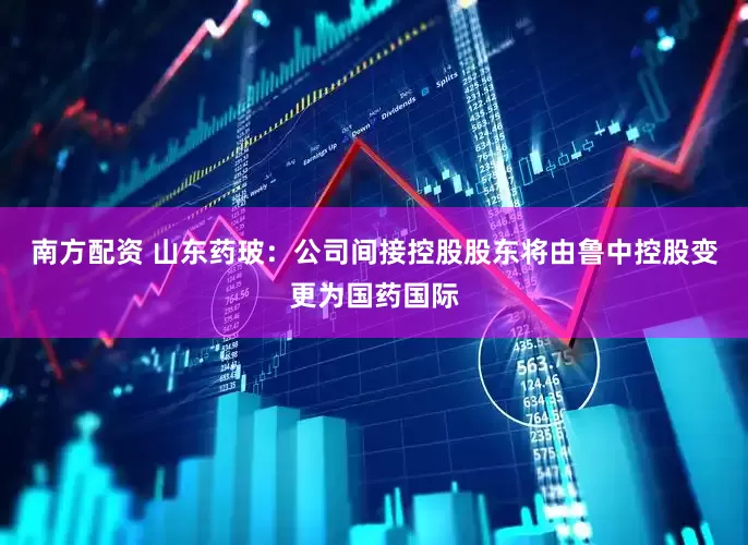 南方配资 山东药玻：公司间接控股股东将由鲁中控股变更为国药国际