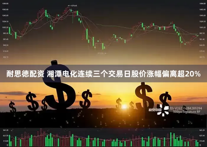 耐思徳配资 湘潭电化连续三个交易日股价涨幅偏离超20%