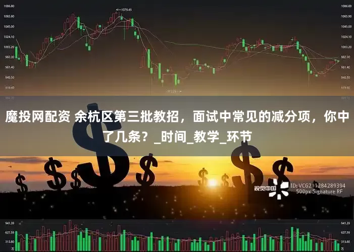 魔投网配资 余杭区第三批教招，面试中常见的减分项，你中了几条？_时间_教学_环节