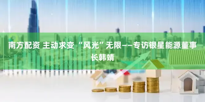 南方配资 主动求变 “风光”无限——专访银星能源董事长韩靖