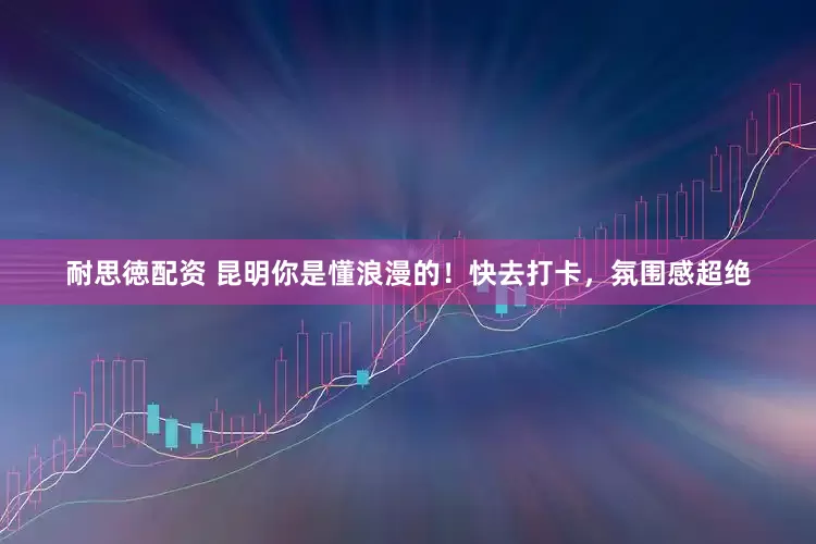 耐思徳配资 昆明你是懂浪漫的！快去打卡，氛围感超绝