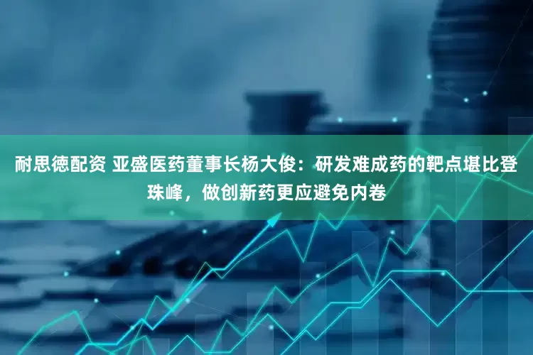耐思徳配资 亚盛医药董事长杨大俊：研发难成药的靶点堪比登珠峰，做创新药更应避免内卷