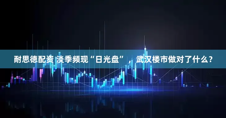 耐思徳配资 淡季频现“日光盘” ，武汉楼市做对了什么？