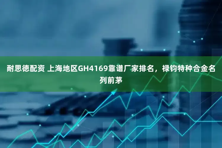 耐思徳配资 上海地区GH4169靠谱厂家排名，禄钧特种合金名列前茅