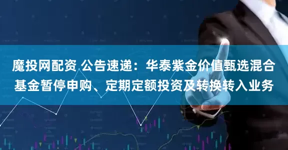 魔投网配资 公告速递：华泰紫金价值甄选混合基金暂停申购、定期定额投资及转换转入业务
