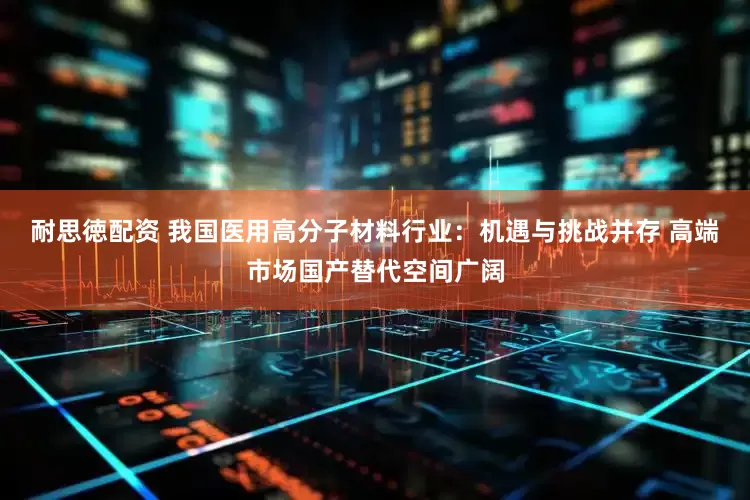 耐思徳配资 我国医用高分子材料行业：机遇与挑战并存 高端市场国产替代空间广阔