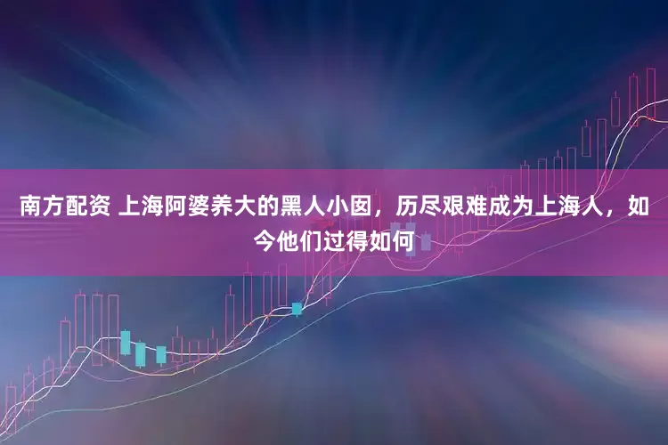 南方配资 上海阿婆养大的黑人小囡，历尽艰难成为上海人，如今他们过得如何