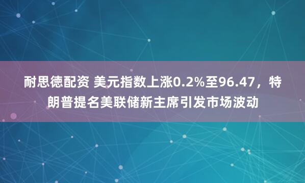 耐思徳配资 美元指数上涨0.2%至96.47，特朗普提名美联储新主席引发市场波动